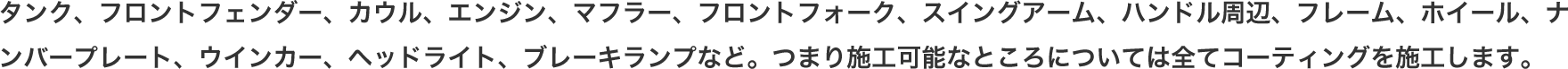 タンク、フロントフェンダー、カウル、エンジン、マフラー、フロントフォーク、スイングアーム、ハンドル周辺、フレーム、ホイール、ナンバープレート、ウインカー、ヘッドライト、ブレーキランプなど。つまり施工可能なところについては全てコーティングを施工します。