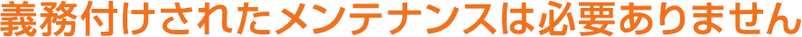 義務付けされたメンテナンスは必要ありません