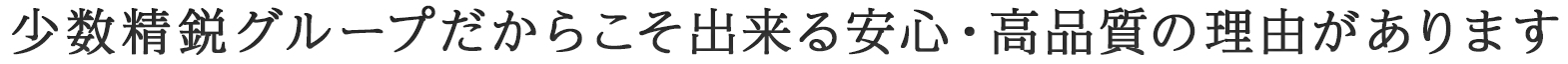 少数精鋭グループだからこそ出来る安心・高品質の理由があります